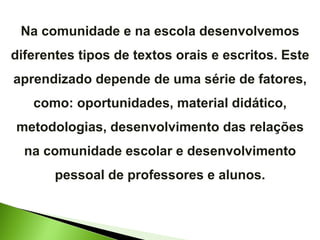 Na comunidade e na escola desenvolvemos diferentes tipos de textos orais e escritos. Este aprendizado depende de uma série de fatores, como: oportunidades, material didático, metodologias, desenvolvimento das relações na comunidade escolar e desenvolvimento pessoal de professores e alunos. 