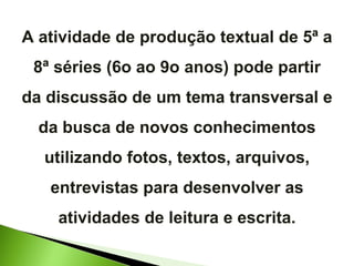 A atividade de produção textual de 5ª a 8ª séries (6o ao 9o anos) pode partir da discussão de um tema transversal e da busca de novos conhecimentos utilizando fotos, textos, arquivos, entrevistas para desenvolver as atividades de leitura e escrita. 