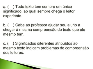 a. (  ) Todo texto tem sempre um único significado, ao qual sempre chega o leitor experiente. b. (  ) Cabe ao professor ajudar seu aluno a chegar à mesma compreensão do texto que ele mesmo tem. c. (  ) Significados diferentes atribuídos ao mesmo texto indicam problemas de compreensão dos leitores. 