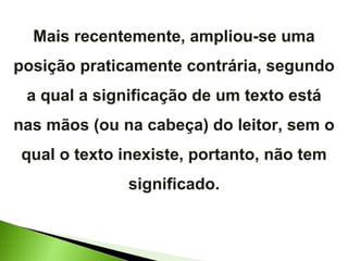 Mais recentemente, ampliou-se uma posição praticamente contrária, segundo a qual a significação de um texto está nas mãos (ou na cabeça) do leitor, sem o qual o texto inexiste, portanto, não tem significado. 