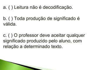 a. ( ) Leitura não é decodificação. b. ( ) Toda produção de significado é válida. c. ( ) O professor deve aceitar qualquer significado produzido pelo aluno, com relação a determinado texto. 