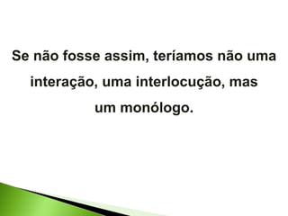 Se não fosse assim, teríamos não uma interação, uma interlocução, mas um monólogo. 