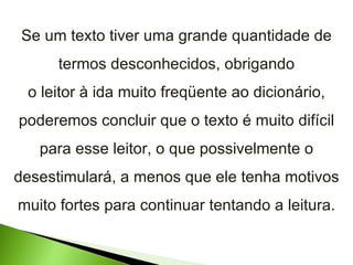 Se um texto tiver uma grande quantidade de termos desconhecidos, obrigando o leitor à ida muito freqüente ao dicionário, poderemos concluir que o texto é muito difícil para esse leitor, o que possivelmente o desestimulará, a menos que ele tenha motivos muito fortes para continuar tentando a leitura. 