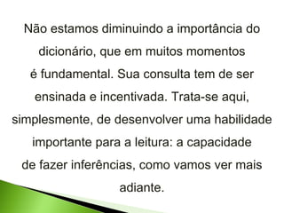 Não estamos diminuindo a importância do dicionário, que em muitos momentos é fundamental. Sua consulta tem de ser ensinada e incentivada. Trata-se aqui, simplesmente, de desenvolver uma habilidade importante para a leitura: a capacidade de fazer inferências, como vamos ver mais adiante. 