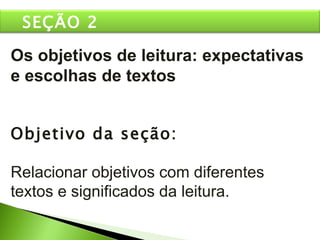 Os objetivos de leitura: expectativas e escolhas de textos Objetivo da seção: Relacionar objetivos com diferentes textos e significados da leitura. SEÇÃO 2 