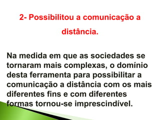 2- Possibilitou a comunicação a distância. Na medida em que as sociedades se tornaram mais complexas, o domínio desta ferramenta para possibilitar a comunicação a distância com os mais diferentes fins e com diferentes formas tornou-se imprescindível. 