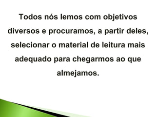 Todos nós lemos com objetivos diversos e procuramos, a partir deles, selecionar o material de leitura mais adequado para chegarmos ao que almejamos. 
