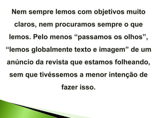 Nem sempre lemos com objetivos muito claros, nem procuramos sempre o que lemos. Pelo menos “passamos os olhos”, “lemos globalmente texto e imagem” de um anúncio da revista que estamos folheando, sem que tivéssemos a menor intenção de fazer isso. 