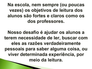 Na escola, nem sempre (ou poucas vezes) os objetivos de leitura dos alunos são fortes e claros como os dos professores. Nosso desafio é ajudar os alunos a terem necessidade de ler, buscar com eles as razões verdadeiramente pessoais para saber alguma coisa, ou viver determinada experiência, por meio da leitura. 