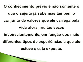 O conhecimento prévio é não somente o que o sujeito já sabe mas também o conjunto de valores que ele carrega pela vida afora, muitas vezes inconscientemente, em função dos mais diferentes tipos de experiências a que ele esteve e está exposto. 