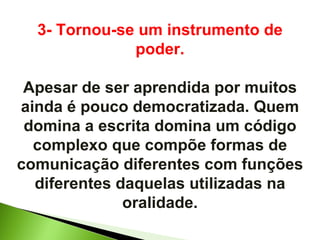 3- Tornou-se um instrumento de poder. Apesar de ser aprendida por muitos ainda é pouco democratizada. Quem domina a escrita domina um código complexo que compõe formas de comunicação diferentes com funções diferentes daquelas utilizadas na oralidade. 