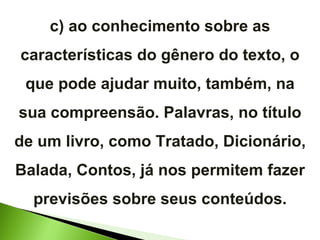 c) ao conhecimento sobre as características do gênero do texto, o que pode ajudar muito, também, na sua compreensão. Palavras, no título de um livro, como Tratado, Dicionário, Balada, Contos, já nos permitem fazer previsões sobre seus conteúdos. 