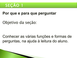 Por que e para que perguntar Objetivo da seção: Conhecer as várias funções e formas de perguntas, na ajuda à leitura do aluno. SEÇÃO 1 