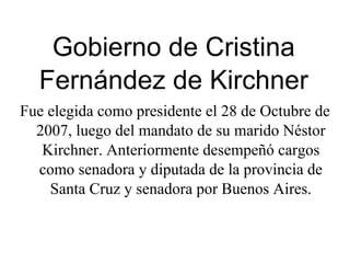 Gobierno de Cristina Fernández de Kirchner Fue elegida como presidente el 28 de Octubre de 2007, luego del mandato de su marido Néstor Kirchner. Anteriormente desempeñó cargos como senadora y diputada de la provincia de Santa Cruz y senadora por Buenos Aires. 