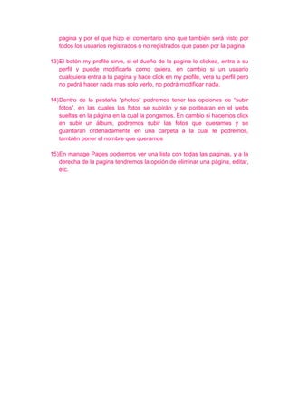 pagina y por el que hizo el comentario sino que también será visto por
   todos los usuarios registrados o no registrados que pasen por la pagina

13) El botón my profile sirve, si el dueño de la pagina lo clickea, entra a su
    perfil y puede modificarlo como quiera, en cambio si un usuario
    cualquiera entra a tu pagina y hace click en my profile, vera tu perfil pero
    no podrá hacer nada mas solo verlo, no podrá modificar nada.

14) Dentro de la pestaña “photos” podremos tener las opciones de “subir
    fotos”, en las cuales las fotos se subirán y se postearan en el webs
    sueltas en la página en la cual la pongamos. En cambio si hacemos click
    en subir un álbum, podremos subir las fotos que queramos y se
    guardaran ordenadamente en una carpeta a la cual le podremos,
    también poner el nombre que queramos

15) En manage Pages podremos ver una lista con todas las paginas, y a la
    derecha de la pagina tendremos la opción de eliminar una página, editar,
    etc.
 