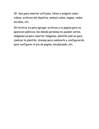 19- Son para insertar artículos, listas o widgets como:
videos, archivos del skydrive, embed codes, mapas, redes
sociales, etc.

20-Archivo es para agregar archivos a tu pagina pero no
aparecen públicos, las demás personas no pueden verlos,
imágenes es para insertar imágenes, plantilla web es para
cambiar la plantilla, idiomas para cambiarlo y configuración
para configurar el pie de pagina, encabezado, etc.
 