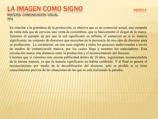 LA IMAGEN COMO SIGNO EQUIPO 4
MATERIA: COMUNICACIÓN VISUAL
TP4
En relación a la gramática de la producción, se observa que es un comercial actual, una campaña
de venta más que de cerveza, una venta de costumbres, que es básicamente el slogan de la marca.
Tenemos el ejemplo de por qué la red significante es infinita, el comercial en sí es materia
significante; un conjunto de discursos que necesitan de la presencia de otro tipo de discurso para
su producción. La circulación, en este caso engloba a todos los procesos audiovisuales a través
de medios de comunicación masiva, por los cuales llega a nosotros los espectadores. Esta
circulación marca esta distancia entre la producción y el reconocimiento del discurso.
Creemos que si viéramos esta misma publicidad dentro de 10 años, seguiríamos reconociéndola
de la misma manera, ya que la materia significante no habría cambiado. Y al final se genera el
reconocimiento por medio de la decodificación del discurso, solo es posible si se tiene
conocimientos previos de las situaciones de las que se está realizando la parodia.
 