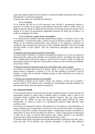 10
luego hacia abajo mientras el otro miembro es tirado por debajo del primero hacia abajo y
oblicuamente a la derecha o izquierda.
Se puede usar sogas o la “horquilla de Cammerer”.
6.1.3.- Eversión:
Es la rotación del feto en su eje transversal, para llevarlo a presentación anterior o
posterior. Es común en la yegua en presentación transversal ventral (1/1000 casos). Se
repele la porción craneal o caudal del feto mientras se tracciona la porción opuesta. En lo
posible se lo coloca en presentación longitudinal posterior de modo que la cabeza y el
cuello no compliquen el cuadro.
6.1.4.- Extensión y ajuste de las extremidades:
Es la corrección de actitudes anormales generalmente debidas a la flexión de una o más
extremidades. La flexión del cuello y cabeza es causa de distocia en todas las especies. La
flexión de los miembros generalmente causa distocia en las uníparas y raramente en
multíparas. Para corregirlas hay que llevar el feto, mediante repulsión, fuera de la cavidad
pelviana debido al poco espacio. Hay tres mecanismos principales para realizar esta
maniobra:
a) Repulsión de la porción proximal de la extremidad:
Se realiza sobre el hombro o el pecho en presentación anterior en el caso de corregir la
flexión del nudo, carpo, codo u hombro con el miembro anterior por debajo del cuerpo del
feto. También para la flexión de cabeza y cuello hacia el costado o sobre el cuerpo. En
presentación posterior la repulsión se hace sobre las ancas en caso de flexión de la babilla,
tarso, nudo o cadera.
b) Rotación lateral de la porción media de la extremidad, carpo, tarso o cuello:
La rotación se realiza para proveer de mayor espacio. A veces, con fetos pequeños, se
puede realizar la repulsión y rotación a la vez. En fetos grandes es necesario el uso de
muletas o el brazo de un asistente. Siempre proteger el útero cubriendo con la mano las
pezuñas y dientes.
c) Tracción de la porción distal de la extremidad:
Esta tracción se aplica con las manos y brazo, una cadena o un lazo, de la cuartilla o
maxilar inferior. Si la hembra está en decúbito las extremidades desviadas deberían ser
puestas hacia arriba, antes de empezar la operación.
6.2.- Extracción forzada
Es la extracción del feto a través del canal de parto mediante tracción o fuerza extrema. En
presentación anterior se aplica sogas o cadenas sobre la cuartilla, carpo o codo. Si las
membrana fetales impiden está aplicación deberán romperse. Hay que tener mucho
cuidado con las cadenas ya que una tracción exagerada puede fracturar las zonas
involucradas. Lo mismo se realiza en la presentación posterior donde aplicaría sobre
cuartilla y tarso.
La tracción en presentación anterior, debe aplicarse en tres puntos: los dos miembros y la
cabeza. Después que la cabeza pasa a través de la vulva se hará sólo sobre los miembros.
Al inicio la tracción es caudal y levemente dorsal. A medida que la cabeza y miembros se
aproximan a la vulva, la tracción deberá ser oblicua y ventral. Luego de que la cabeza pase
a través de la vulva la tracción debe hacerse más ventral, paralela a los miembros
posteriores de la madre cuando pasa la espalda del feto por la vulva.
El operario debe dirigir el progreso de la ayuda determinando: momento de tracción, cese y
hacia qué lado. Si la paciente está sujetada (encepada), la tracción debe aplicarse
 