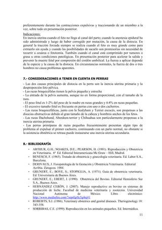 11
preferentemente durante las contracciones expulsivas y traccionando de un miembro a la
vez, sobre todo en presentación posterior.
Indicaciones:
En inercia uterina cuando el feto no llega al canal del parto; cuando la anestesia epidural ha
sido administrada y luego de haber corregido por mutación, la causa de la distocia. En
general la tracción forzada siempre se realiza cuando el feto es muy grande como para
extraerlo sin ayuda y cuando las posibilidades de sacarlo son promisorias sin necesidad de
recurrir a cesárea o fetotomía. También cuando el canal está comprimido por tumores o
grasa u otras condiciones patológicas. En presentación posterior para acelerar la salida y
prevenir la muerte fetal por compresión del cordón umbilical. La fuerza a aplicar depende
de la especie y la causa de la distocia. En circunstancias normales, la fuerza de dos o tres
hombres no causa problemas aparentes.
7.- CONSIDERACIONES A TENER EN CUENTA EN PERRAS
- Las dos causas principales de distocia en la perra son la inercia uterina primaria y la
desproporción feto pélvica.
- Las razas braquicéfalas tienen la pelvis pequeña y estrecha
- La entrada de la pelvis aumenta, aunque no en forma proporcional, con el tamaño de la
raza.
- El peso fetal es 1-2% del peso de la madre en razas grandes y 4-8% en razas pequeñas.
- El excesivo tamaño fetal es frecuente en perras con uno o dos cachorros.
- Las razas braquicefálicas, junto con la Sealyham y Terrier escocés, son propensas a las
disocias obstructivas debido al gran tamaño de la cabeza y hombros anchos de los fetos.
- Las razas Dachshund, Aberdeen-terrier y Chihuahua son particularmente propensas a la
inercia uterina primaria.
- Las perras primíparas de razas pequeñas frecuentemente presentan algún tipo de
problema al expulsar el primer cachorro, continuando con un parto normal, no obstante si
la asistencia obstétrica se retrasa puede instaurarse una inercia uterina secundaria.
8.- BIBLIOGRAFÍA
- ARTHUR, G.H.; NOAKES, D.E.; PEARSON, H. (1991). Reproducción y Obstetricia
en Veterinaria. 6ª Ed. Editorial Interamericana Mc Graw – Hill, Madrid.
- BENESCH, F. (1965). Tratado de obstetricia y ginecología veterinaria. Ed. Labor S.A.,
Barcelona.
- DERIVAUX, J. Fisiopatología de la Gestación y Obstetricia Veterinaria. Editorial
Acribia. Zaragoza. 1984.
- GRUNERT, E.; BOVE, S.; STOPIGLIA, A. (1971). Guía de obstetricia veterinaria.
Ed. Universitaria de Buenos Aires.
- GRUNERT, E.; EBERT, J. (1990). Obstetricia del Bovino. Editorial Hemisferio Sur
S.A., Buenos Aires.
- HERNÁNDEZ CERÓN, J. (2007). Manejo reproductivo en bovino en sistemas de
producción de leche. Facultad de medicina veterinaria y zootecnia. Universidad
Nacional Autónoma de México. Libro electrónico:
http://www.mediafire.com/?srprfqrllc5g4nj#1
- ROBERTS, S.J. (1986). Veterinary obstetrics and genital diseases. Theriogenology 18:
343-358.
- SORRIBAS, C.E. (1999). Reproducción en los animales pequeños. Ed. Intermédica.
 
