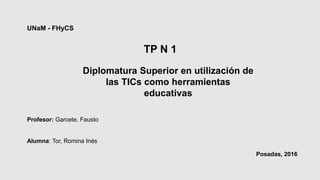 UNaM - FHyCS
Diplomatura Superior en utilización de
las TICs como herramientas
educativas
Profesor: Garcete, Fausto
Alumna: Tor, Romina Inés
Posadas, 2016
TP N 1
 