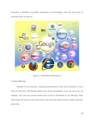 10
basically a globally accessible repository of knowledge, and the best part is
everyone gets to chip in.
Figure 3. Information Resources
3. Easy Sharing
Thanks to the Internet, sharing information is fast and seamless. If you
want to tell your 30 friends about your latest promotion, you can do so in an
instant. You can use social media sites such as Facebook or an IM app. They
will all get the news at the same time. You can also share music, videos and any
other file.
 
