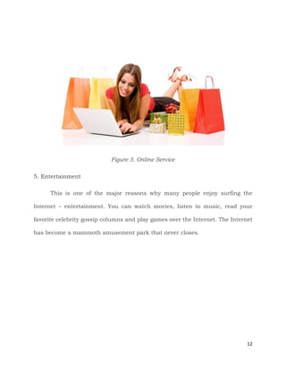12
Figure 5. Online Service
5. Entertainment
This is one of the major reasons why many people enjoy surfing the
Internet – entertainment. You can watch movies, listen to music, read your
favorite celebrity gossip columns and play games over the Internet. The Internet
has become a mammoth amusement park that never closes.
 