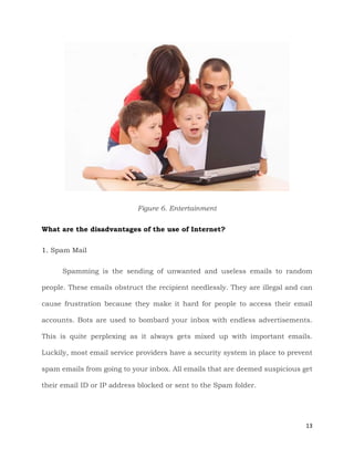 13
Figure 6. Entertainment
What are the disadvantages of the use of Internet?
1. Spam Mail
Spamming is the sending of unwanted and useless emails to random
people. These emails obstruct the recipient needlessly. They are illegal and can
cause frustration because they make it hard for people to access their email
accounts. Bots are used to bombard your inbox with endless advertisements.
This is quite perplexing as it always gets mixed up with important emails.
Luckily, most email service providers have a security system in place to prevent
spam emails from going to your inbox. All emails that are deemed suspicious get
their email ID or IP address blocked or sent to the Spam folder.
 
