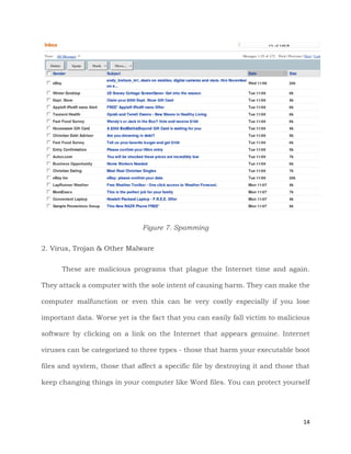 14
Figure 7. Spamming
2. Virus, Trojan & Other Malware
These are malicious programs that plague the Internet time and again.
They attack a computer with the sole intent of causing harm. They can make the
computer malfunction or even this can be very costly especially if you lose
important data. Worse yet is the fact that you can easily fall victim to malicious
software by clicking on a link on the Internet that appears genuine. Internet
viruses can be categorized to three types - those that harm your executable boot
files and system, those that affect a specific file by destroying it and those that
keep changing things in your computer like Word files. You can protect yourself
 