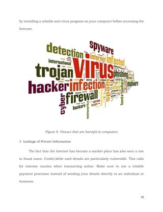 15
by installing a reliable anti-virus program on your computer before accessing the
Internet.
Figure 8. Viruses that are harmful to computers
3. Leakage of Private Information
The fact that the Internet has become a market place has also seen a rise
in fraud cases. Credit/debit card details are particularly vulnerable. This calls
for extreme caution when transacting online. Make sure to use a reliable
payment processor instead of sending your details directly to an individual or
business.
 