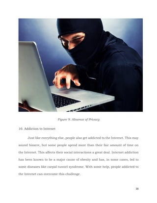 16
Figure 9. Absence of Privacy
10. Addiction to Internet
Just like everything else, people also get addicted to the Internet. This may
sound bizarre, but some people spend more than their fair amount of time on
the Internet. This affects their social interactions a great deal. Internet addiction
has been known to be a major cause of obesity and has, in some cases, led to
some diseases like carpal tunnel syndrome. With some help, people addicted to
the Internet can overcome this challenge.
 