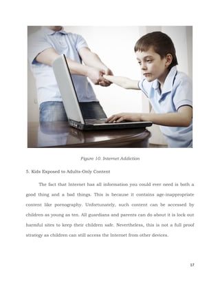 17
Figure 10. Internet Addiction
5. Kids Exposed to Adults-Only Content
The fact that Internet has all information you could ever need is both a
good thing and a bad things. This is because it contains age-inappropriate
content like pornography. Unfortunately, such content can be accessed by
children as young as ten. All guardians and parents can do about it is lock out
harmful sites to keep their children safe. Nevertheless, this is not a full proof
strategy as children can still access the Internet from other devices.
 