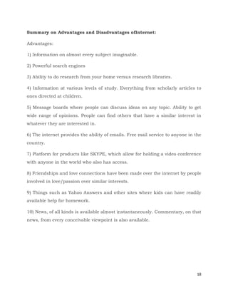 18
Summary on Advantages and Disadvantages ofInternet:
Advantages:
1) Information on almost every subject imaginable.
2) Powerful search engines
3) Ability to do research from your home versus research libraries.
4) Information at various levels of study. Everything from scholarly articles to
ones directed at children.
5) Message boards where people can discuss ideas on any topic. Ability to get
wide range of opinions. People can find others that have a similar interest in
whatever they are interested in.
6) The internet provides the ability of emails. Free mail service to anyone in the
country.
7) Platform for products like SKYPE, which allow for holding a video conference
with anyone in the world who also has access.
8) Friendships and love connections have been made over the internet by people
involved in love/passion over similar interests.
9) Things such as Yahoo Answers and other sites where kids can have readily
available help for homework.
10) News, of all kinds is available almost instantaneously. Commentary, on that
news, from every conceivable viewpoint is also available.
 