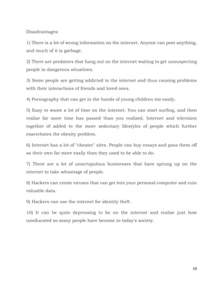 19
Disadvantages:
1) There is a lot of wrong information on the internet. Anyone can post anything,
and much of it is garbage.
2) There are predators that hang out on the internet waiting to get unsuspecting
people in dangerous situations.
3) Some people are getting addicted to the internet and thus causing problems
with their interactions of friends and loved ones.
4) Pornography that can get in the hands of young children too easily.
5) Easy to waste a lot of time on the internet. You can start surfing, and then
realize far more time has passed than you realized. Internet and television
together of added to the more sedentary lifestyles of people which further
exacerbates the obesity problem.
6) Internet has a lot of "cheater" sites. People can buy essays and pass them off
as their own far more easily than they used to be able to do.
7) There are a lot of unscrupulous businesses that have sprung up on the
internet to take advantage of people.
8) Hackers can create viruses that can get into your personal computer and ruin
valuable data.
9) Hackers can use the internet for identity theft.
10) It can be quite depressing to be on the internet and realize just how
uneducated so many people have become in today's society.
 