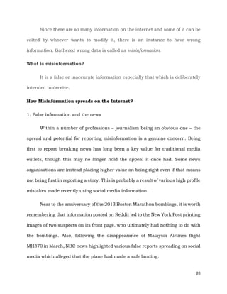 20
Since there are so many information on the internet and some of it can be
edited by whoever wants to modify it, there is an instance to have wrong
information. Gathered wrong data is called as misinformation.
What is misinformation?
It is a false or inaccurate information especially that which is deliberately
intended to deceive.
How Misinformation spreads on the Internet?
1. False information and the news
Within a number of professions – journalism being an obvious one – the
spread and potential for reporting misinformation is a genuine concern. Being
first to report breaking news has long been a key value for traditional media
outlets, though this may no longer hold the appeal it once had. Some news
organisations are instead placing higher value on being right even if that means
not being first in reporting a story. This is probably a result of various high profile
mistakes made recently using social media information.
Near to the anniversary of the 2013 Boston Marathon bombings, it is worth
remembering that information posted on Reddit led to the New York Post printing
images of two suspects on its front page, who ultimately had nothing to do with
the bombings. Also, following the disappearance of Malaysia Airlines flight
MH370 in March, NBC news highlighted various false reports spreading on social
media which alleged that the plane had made a safe landing.
 