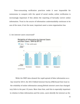 21
Time-consuming verification practices make it near impossible for
newsrooms to compete with the speed of social media; online verification is
increasingly important if this allows the reporting of factually correct online
information. Trust in the source of information understandably continues to be
one of the most, if not the most, important asset a news organisation has.
2. Are internet users concerned?
While the WEF data showed the rapid spread of false information as a
key trend for 2014, the 2013 Oxford Internet Survey (Pdf) found that trust in
the reliability of online information among British internet users has changed
very little in the past 10 years. More than that, and this is especially important
in relation to false information and the news, users identify the internet as the
 