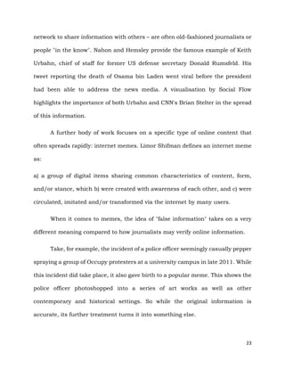 23
network to share information with others – are often old-fashioned journalists or
people "in the know". Nahon and Hemsley provide the famous example of Keith
Urbahn, chief of staff for former US defense secretary Donald Rumsfeld. His
tweet reporting the death of Osama bin Laden went viral before the president
had been able to address the news media. A visualisation by Social Flow
highlights the importance of both Urbahn and CNN's Brian Stelter in the spread
of this information.
A further body of work focuses on a specific type of online content that
often spreads rapidly: internet memes. Limor Shifman defines an internet meme
as:
a) a group of digital items sharing common characteristics of content, form,
and/or stance, which b) were created with awareness of each other, and c) were
circulated, imitated and/or transformed via the internet by many users.
When it comes to memes, the idea of "false information" takes on a very
different meaning compared to how journalists may verify online information.
Take, for example, the incident of a police officer seemingly casually pepper
spraying a group of Occupy protesters at a university campus in late 2011. While
this incident did take place, it also gave birth to a popular meme. This shows the
police officer photoshopped into a series of art works as well as other
contemporary and historical settings. So while the original information is
accurate, its further treatment turns it into something else.
 