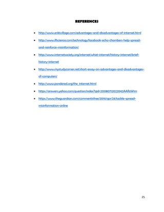 25
REFERENCES
 http://www.enkivillage.com/advantages-and-disadvantages-of-internet.html
 http://www.iflscience.com/technology/facebook-echo-chambers-help-spread-
and-reinforce-misinformation/
 http://www.internetsociety.org/internet/what-internet/history-internet/brief-
history-internet
 http://www.mystudycorner.net/short-essay-on-advantages-and-disadvantages-
of-computers/
 http://www.pondered.org/the_internet.html
 https://answers.yahoo.com/question/index?qid=20080712022042AARzWim
 https://www.theguardian.com/commentisfree/2014/apr/24/tackle-spread-
misinformation-online
 