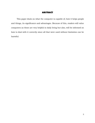 3
ABSTRACT
This paper deals on what the computer is capable of, how it helps people
and things, its significance and advantages. Because of this, readers will value
computers as these are very helpful in daily living but also, will be informed on
how to deal with it correctly since all that were used without limitation can be
harmful.
 