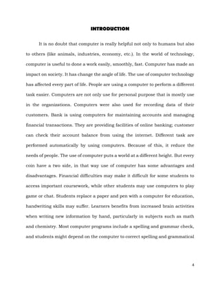 4
INTRODUCTION
It is no doubt that computer is really helpful not only to humans but also
to others (like animals, industries, economy, etc.). In the world of technology,
computer is useful to done a work easily, smoothly, fast. Computer has made an
impact on society. It has change the angle of life. The use of computer technology
has affected every part of life. People are using a computer to perform a different
task easier. Computers are not only use for personal purpose that is mostly use
in the organizations. Computers were also used for recording data of their
customers. Bank is using computers for maintaining accounts and managing
financial transactions. They are providing facilities of online banking; customer
can check their account balance from using the internet. Different task are
performed automatically by using computers. Because of this, it reduce the
needs of people. The use of computer puts a world at a different height. But every
coin have a two side, in that way use of computer has some advantages and
disadvantages. Financial difficulties may make it difficult for some students to
access important coursework, while other students may use computers to play
game or chat. Students replace a paper and pen with a computer for education,
handwriting skills may suffer. Learners benefits from increased brain activities
when writing new information by hand, particularly in subjects such as math
and chemistry. Most computer programs include a spelling and grammar check,
and students might depend on the computer to correct spelling and grammatical
 