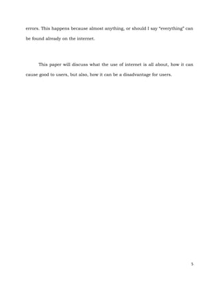 5
errors. This happens because almost anything, or should I say “everything” can
be found already on the internet.
This paper will discuss what the use of internet is all about, how it can
cause good to users, but also, how it can be a disadvantage for users.
 