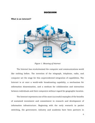 6
DISCUSSION
What is an internet?
Figure 1. Meaning of Internet
The Internet has revolutionized the computer and communications world
like nothing before. The invention of the telegraph, telephone, radio, and
computer set the stage for this unprecedented integration of capabilities. The
Internet is at once a world-wide broadcasting capability, a mechanism for
information dissemination, and a medium for collaboration and interaction
between individuals and their computers without regard for geographic location.
The Internet represents one of the most successful examples of the benefits
of sustained investment and commitment to research and development of
information infrastructure. Beginning with the early research in packet
switching, the government, industry and academia have been partners in
 
