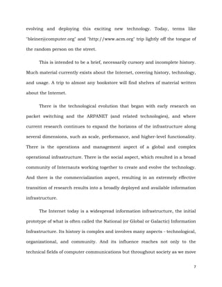 7
evolving and deploying this exciting new technology. Today, terms like
"bleiner@computer.org" and "http://www.acm.org" trip lightly off the tongue of
the random person on the street.
This is intended to be a brief, necessarily cursory and incomplete history.
Much material currently exists about the Internet, covering history, technology,
and usage. A trip to almost any bookstore will find shelves of material written
about the Internet.
There is the technological evolution that began with early research on
packet switching and the ARPANET (and related technologies), and where
current research continues to expand the horizons of the infrastructure along
several dimensions, such as scale, performance, and higher-level functionality.
There is the operations and management aspect of a global and complex
operational infrastructure. There is the social aspect, which resulted in a broad
community of Internauts working together to create and evolve the technology.
And there is the commercialization aspect, resulting in an extremely effective
transition of research results into a broadly deployed and available information
infrastructure.
The Internet today is a widespread information infrastructure, the initial
prototype of what is often called the National (or Global or Galactic) Information
Infrastructure. Its history is complex and involves many aspects - technological,
organizational, and community. And its influence reaches not only to the
technical fields of computer communications but throughout society as we move
 