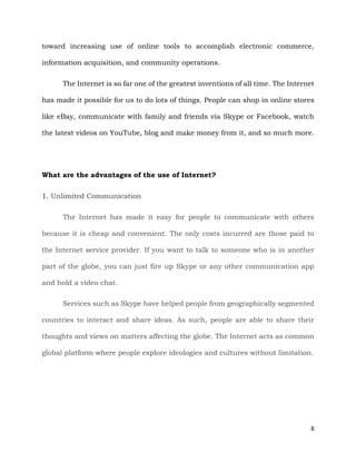 8
toward increasing use of online tools to accomplish electronic commerce,
information acquisition, and community operations.
The Internet is so far one of the greatest inventions of all time. The Internet
has made it possible for us to do lots of things. People can shop in online stores
like eBay, communicate with family and friends via Skype or Facebook, watch
the latest videos on YouTube, blog and make money from it, and so much more.
What are the advantages of the use of Internet?
1. Unlimited Communication
The Internet has made it easy for people to communicate with others
because it is cheap and convenient. The only costs incurred are those paid to
the Internet service provider. If you want to talk to someone who is in another
part of the globe, you can just fire up Skype or any other communication app
and hold a video chat.
Services such as Skype have helped people from geographically segmented
countries to interact and share ideas. As such, people are able to share their
thoughts and views on matters affecting the globe. The Internet acts as common
global platform where people explore ideologies and cultures without limitation.
 