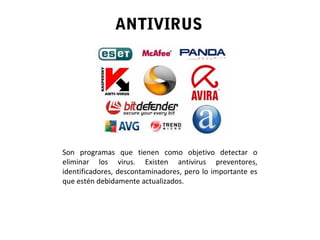 ANTIVIRUS
Son programas que tienen como objetivo detectar o
eliminar los virus. Existen antivirus preventores,
identificadores, descontaminadores, pero lo importante es
que estén debidamente actualizados.
 