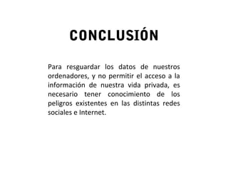 CONCLUSIÓN
Para resguardar los datos de nuestros
ordenadores, y no permitir el acceso a la
información de nuestra vida privada, es
necesario tener conocimiento de los
peligros existentes en las distintas redes
sociales e Internet.
 