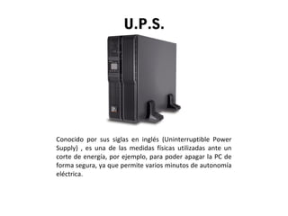 U.P.S.
Conocido por sus siglas en inglés (Uninterruptible Power
Supply) , es una de las medidas físicas utilizadas ante un
corte de energía, por ejemplo, para poder apagar la PC de
forma segura, ya que permite varios minutos de autonomía
eléctrica.
 