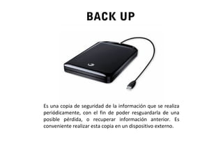 BACK UP
Es una copia de seguridad de la información que se realiza
periódicamente, con el fin de poder resguardarla de una
posible pérdida, o recuperar información anterior. Es
conveniente realizar esta copia en un dispositivo externo.
 
