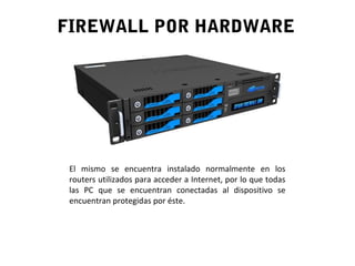 FIREWALL POR HARDWARE
El mismo se encuentra instalado normalmente en los
routers utilizados para acceder a Internet, por lo que todas
las PC que se encuentran conectadas al dispositivo se
encuentran protegidas por éste.
 
