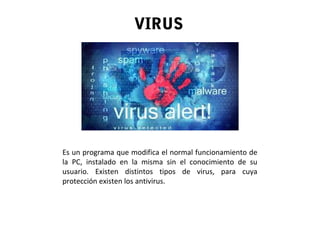 VIRUS
Es un programa que modifica el normal funcionamiento de
la PC, instalado en la misma sin el conocimiento de su
usuario. Existen distintos tipos de virus, para cuya
protección existen los antivirus.
 