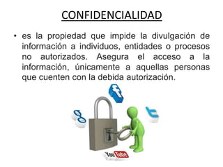 CONFIDENCIALIDAD
• es la propiedad que impide la divulgación de
información a individuos, entidades o procesos
no autorizados. Asegura el acceso a la
información, únicamente a aquellas personas
que cuenten con la debida autorización.
 